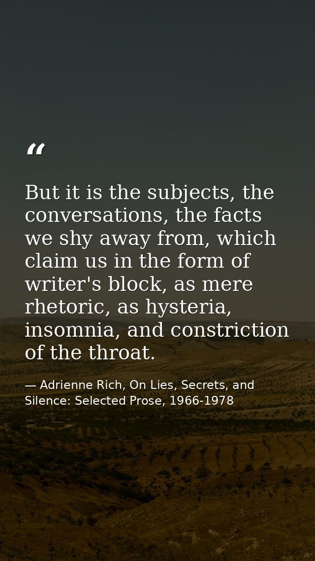 But it is the subjects, the conversations, the facts we shy away from, which claim us in the form of writer's block, as  — Adrienne Rich, On Lies, Secrets, and Silence: Selected Prose, 1966-1978