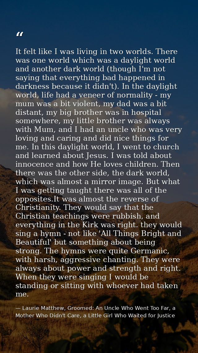 It felt like I was living in two worlds. There was one world which was a daylight world and another dark world (though I — Laurie Matthew, Groomed: An Uncle Who Went Too Far, a Mother Who Didn't Care, a Little Girl Who Waited for Justice