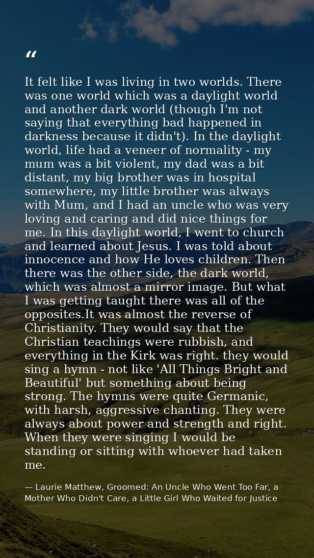 It felt like I was living in two worlds. There was one world which was a daylight world and another dark world (though I — Laurie Matthew, Groomed: An Uncle Who Went Too Far, a Mother Who Didn't Care, a Little Girl Who Waited for Justice