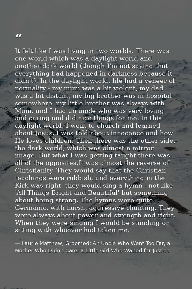 It felt like I was living in two worlds. There was one world which was a daylight world and another dark world (though I — Laurie Matthew, Groomed: An Uncle Who Went Too Far, a Mother Who Didn't Care, a Little Girl Who Waited for Justice