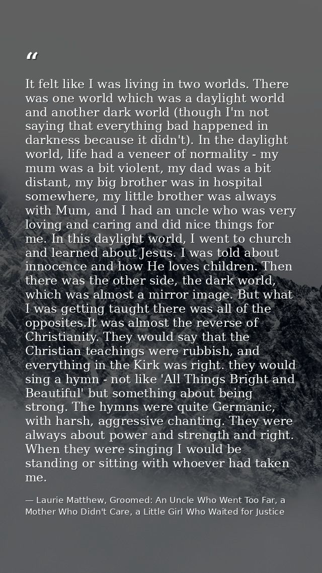 It felt like I was living in two worlds. There was one world which was a daylight world and another dark world (though I — Laurie Matthew, Groomed: An Uncle Who Went Too Far, a Mother Who Didn't Care, a Little Girl Who Waited for Justice