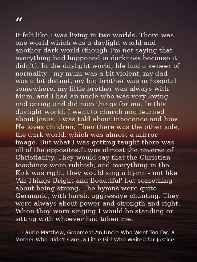 It felt like I was living in two worlds. There was one world which was a daylight world and another dark world (though I — Laurie Matthew, Groomed: An Uncle Who Went Too Far, a Mother Who Didn't Care, a Little Girl Who Waited for Justice