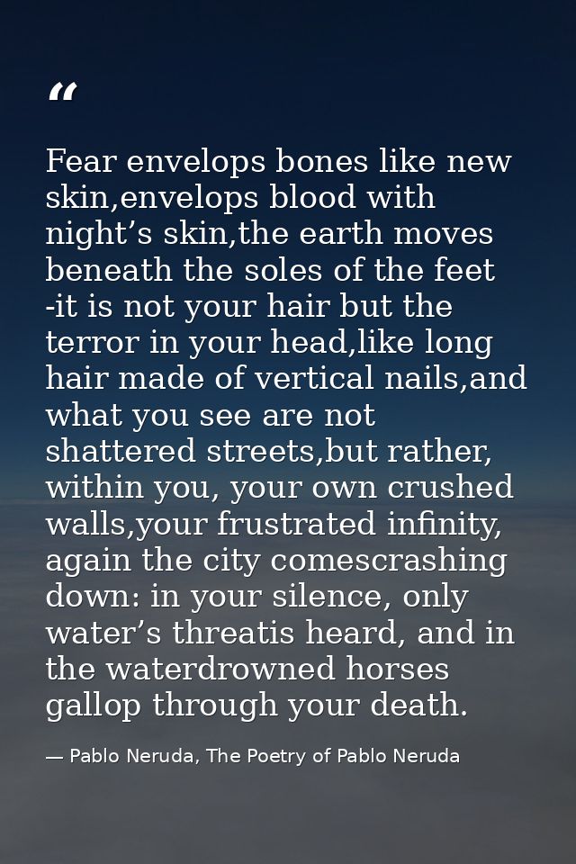 Fear envelops bones like new skin,envelops blood with night’s skin,the earth moves beneath the soles of the feet -it is  — Pablo Neruda, The Poetry of Pablo Neruda