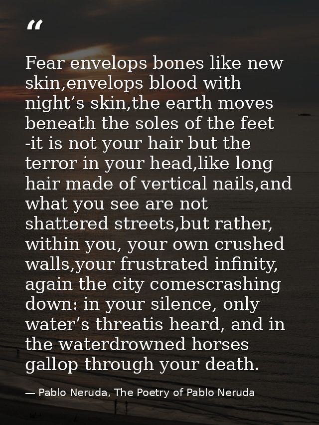 Fear envelops bones like new skin,envelops blood with night’s skin,the earth moves beneath the soles of the feet -it is  — Pablo Neruda, The Poetry of Pablo Neruda