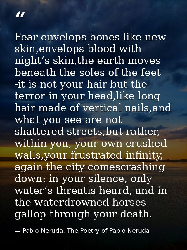Fear envelops bones like new skin,envelops blood with night’s skin,the earth moves beneath the soles of the feet -it is  — Pablo Neruda, The Poetry of Pablo Neruda