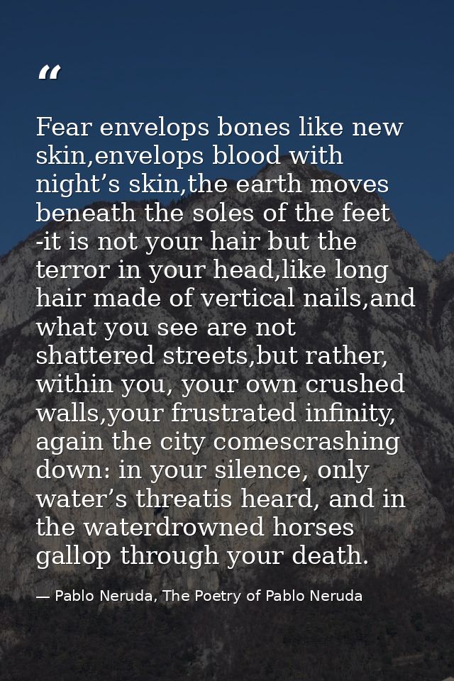 Fear envelops bones like new skin,envelops blood with night’s skin,the earth moves beneath the soles of the feet -it is  — Pablo Neruda, The Poetry of Pablo Neruda