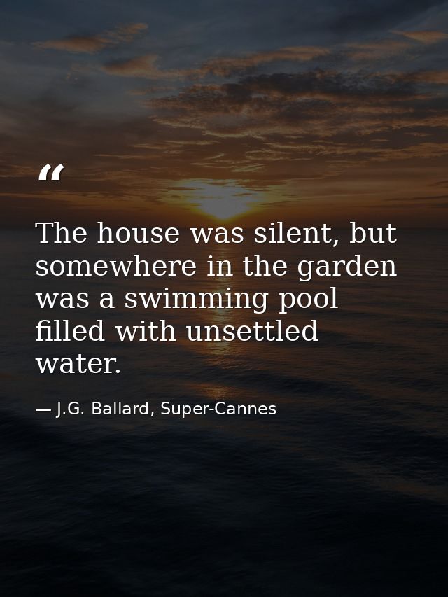 The house was silent, but somewhere in the garden was a swimming pool filled with unsettled water. — J.G. Ballard, Super-Cannes