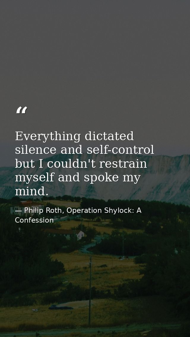 Everything dictated silence and self-control but I couldn't restrain myself and spoke my mind. — Philip Roth, Operation Shylock: A Confession