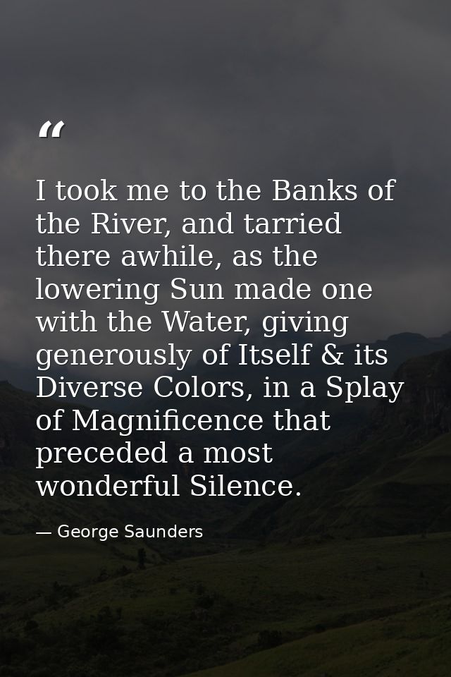 I took me to the Banks of the River, and tarried there awhile, as the lowering Sun made one with the Water, giving gener — George Saunders
