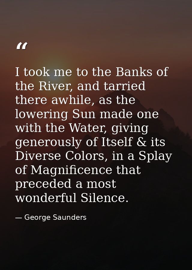 I took me to the Banks of the River, and tarried there awhile, as the lowering Sun made one with the Water, giving gener — George Saunders