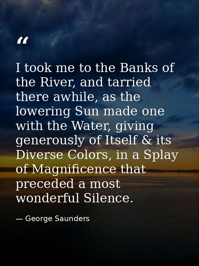 I took me to the Banks of the River, and tarried there awhile, as the lowering Sun made one with the Water, giving gener — George Saunders