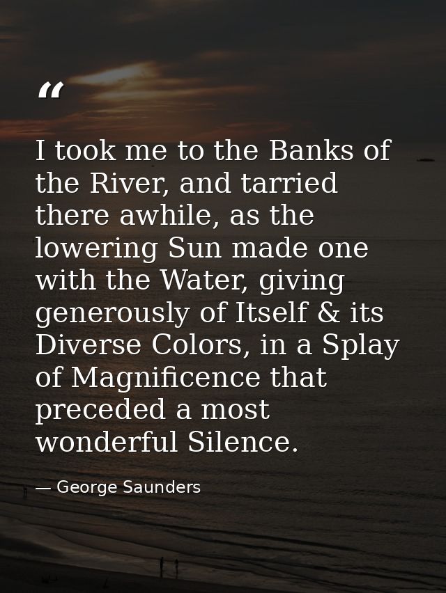 I took me to the Banks of the River, and tarried there awhile, as the lowering Sun made one with the Water, giving gener — George Saunders