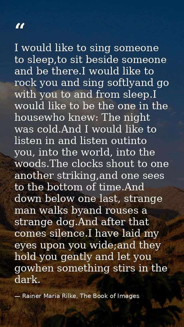 I would like to sing someone to sleep,to sit beside someone and be there.I would like to rock you and sing softlyand go  — Rainer Maria Rilke, The Book of Images