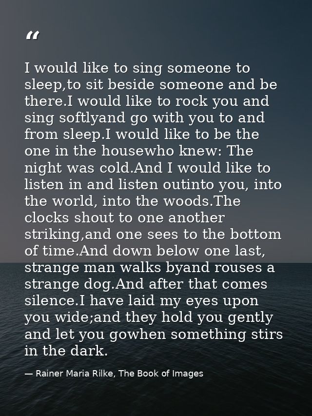 I would like to sing someone to sleep,to sit beside someone and be there.I would like to rock you and sing softlyand go  — Rainer Maria Rilke, The Book of Images