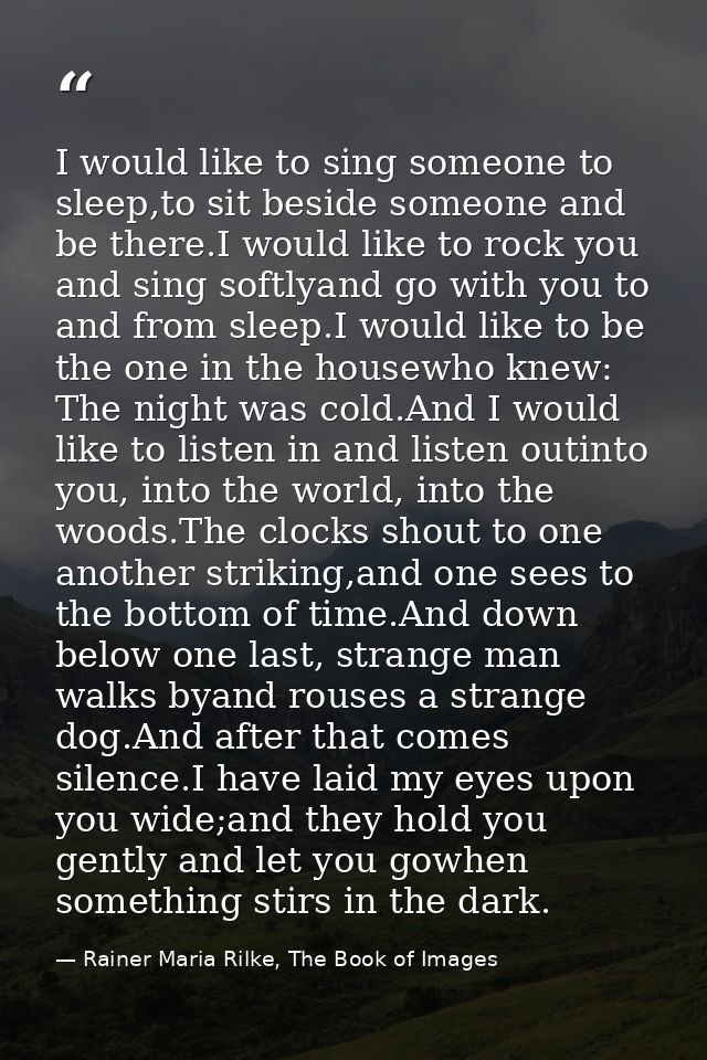 I would like to sing someone to sleep,to sit beside someone and be there.I would like to rock you and sing softlyand go  — Rainer Maria Rilke, The Book of Images