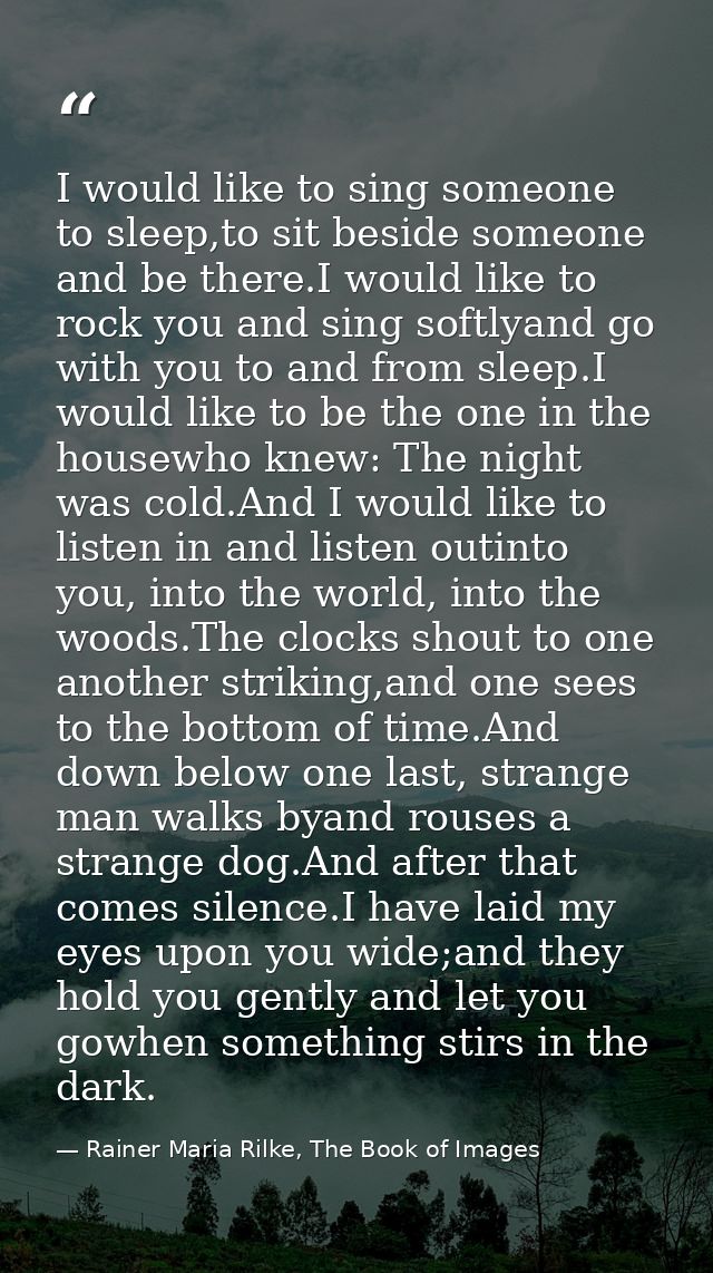 I would like to sing someone to sleep,to sit beside someone and be there.I would like to rock you and sing softlyand go  — Rainer Maria Rilke, The Book of Images