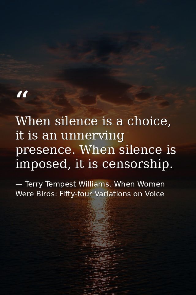 When silence is a choice, it is an unnerving presence. When silence is imposed, it is censorship. — Terry Tempest Williams, When Women Were Birds: Fifty-four Variations on Voice