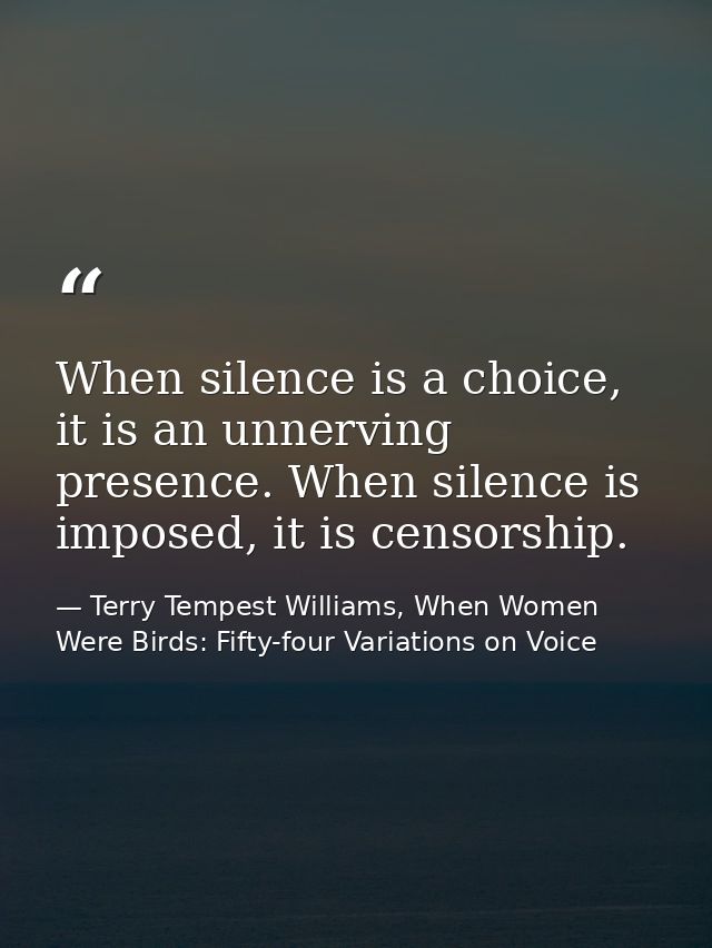When silence is a choice, it is an unnerving presence. When silence is imposed, it is censorship. — Terry Tempest Williams, When Women Were Birds: Fifty-four Variations on Voice