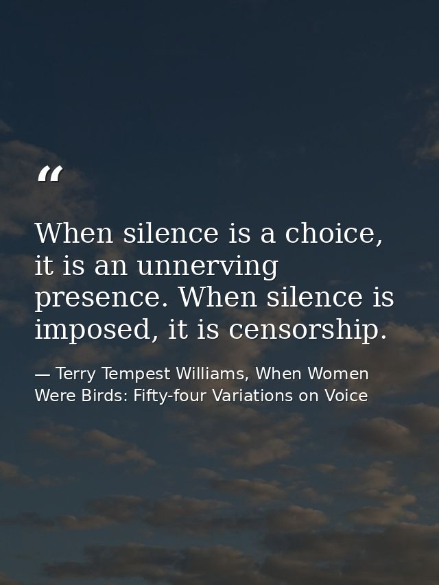 When silence is a choice, it is an unnerving presence. When silence is imposed, it is censorship. — Terry Tempest Williams, When Women Were Birds: Fifty-four Variations on Voice
