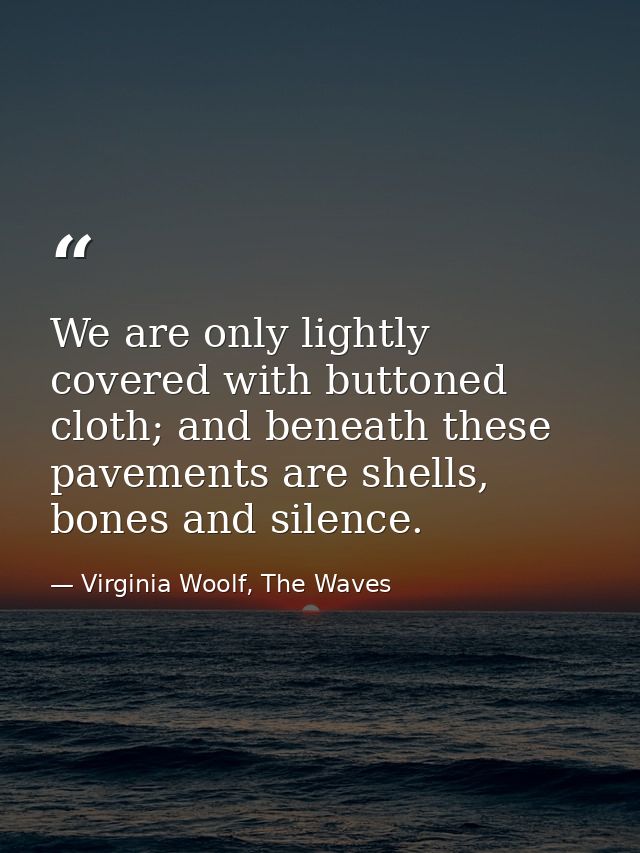 We are only lightly covered with buttoned cloth; and beneath these pavements are shells, bones and silence. — Virginia Woolf, The Waves