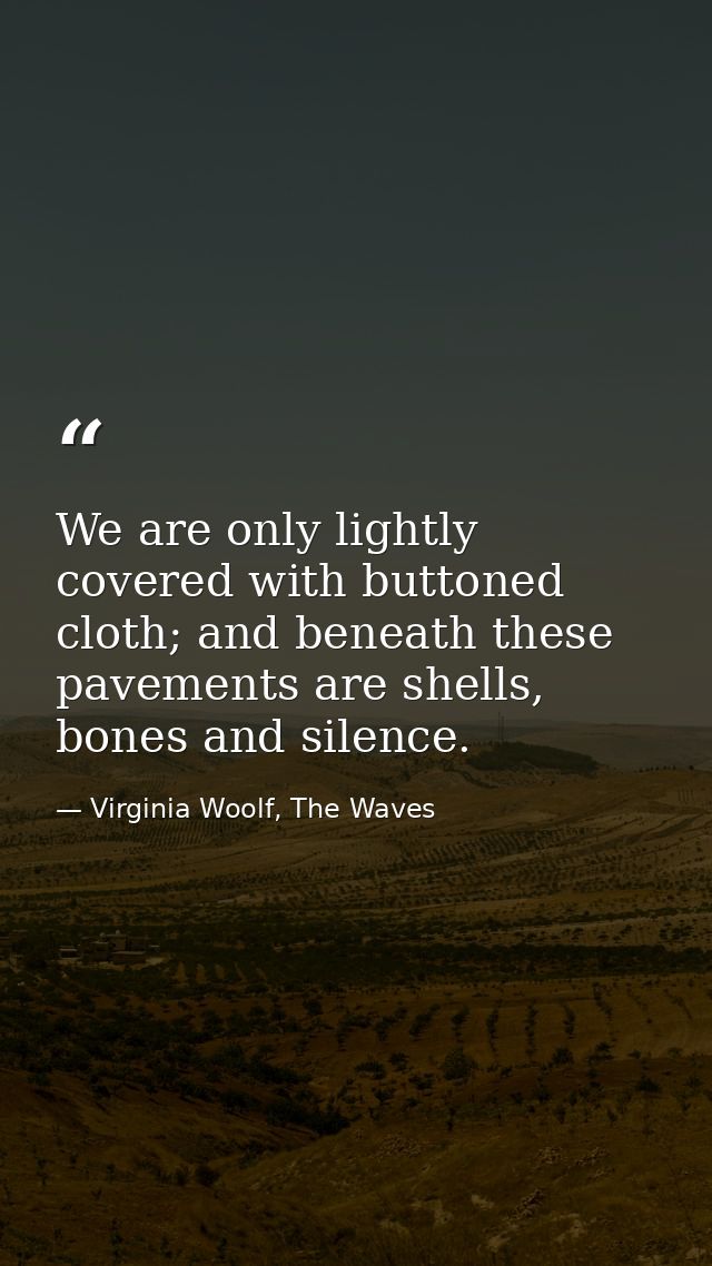 We are only lightly covered with buttoned cloth; and beneath these pavements are shells, bones and silence. — Virginia Woolf, The Waves