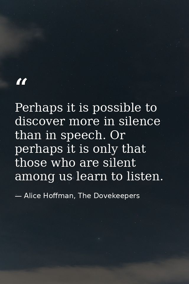 Perhaps it is possible to discover more in silence than in speech. Or perhaps it is only that those who are silent among — Alice Hoffman, The Dovekeepers