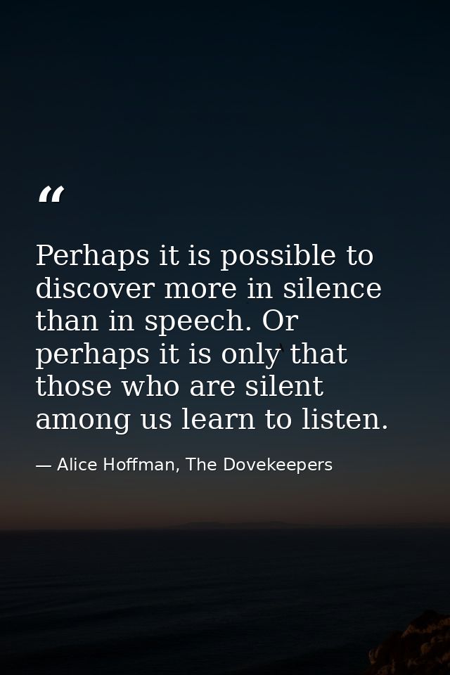 Perhaps it is possible to discover more in silence than in speech. Or perhaps it is only that those who are silent among — Alice Hoffman, The Dovekeepers