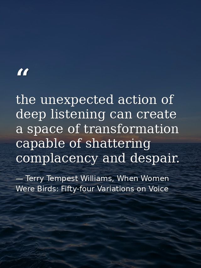 the unexpected action of deep listening can create a space of transformation capable of shattering complacency and despa — Terry Tempest Williams, When Women Were Birds: Fifty-four Variations on Voice