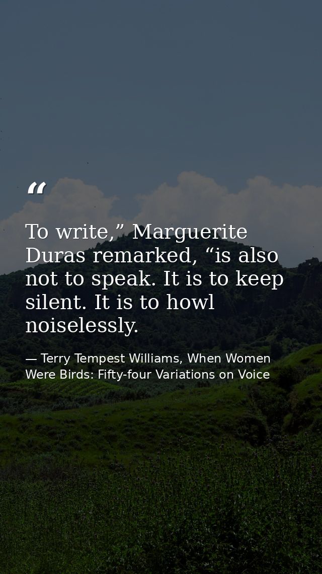 To write,” Marguerite Duras remarked, “is also not to speak. It is to keep silent. It is to howl noiselessly. — Terry Tempest Williams, When Women Were Birds: Fifty-four Variations on Voice