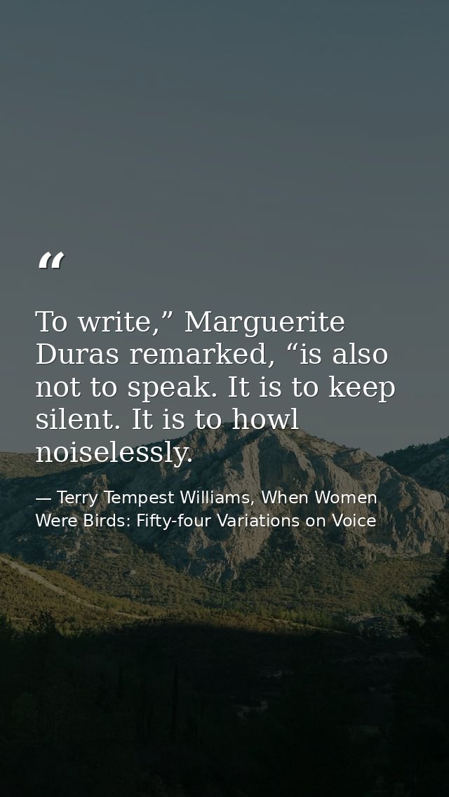 To write,” Marguerite Duras remarked, “is also not to speak. It is to keep silent. It is to howl noiselessly. — Terry Tempest Williams, When Women Were Birds: Fifty-four Variations on Voice