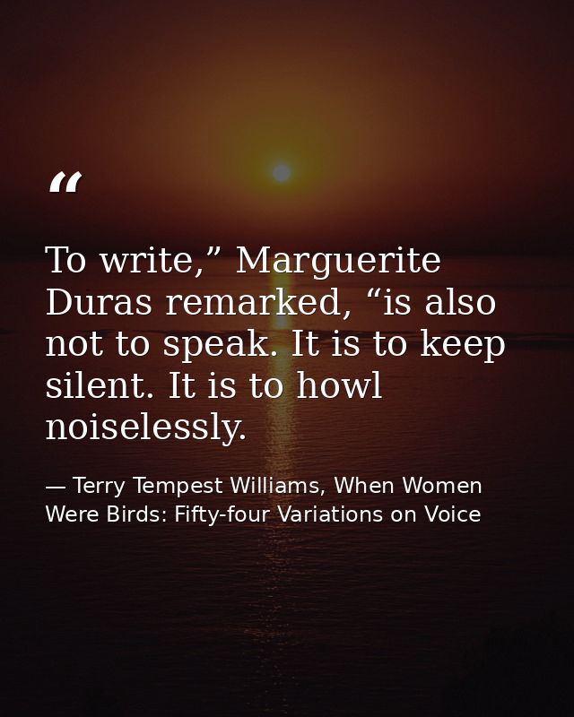 To write,” Marguerite Duras remarked, “is also not to speak. It is to keep silent. It is to howl noiselessly. — Terry Tempest Williams, When Women Were Birds: Fifty-four Variations on Voice