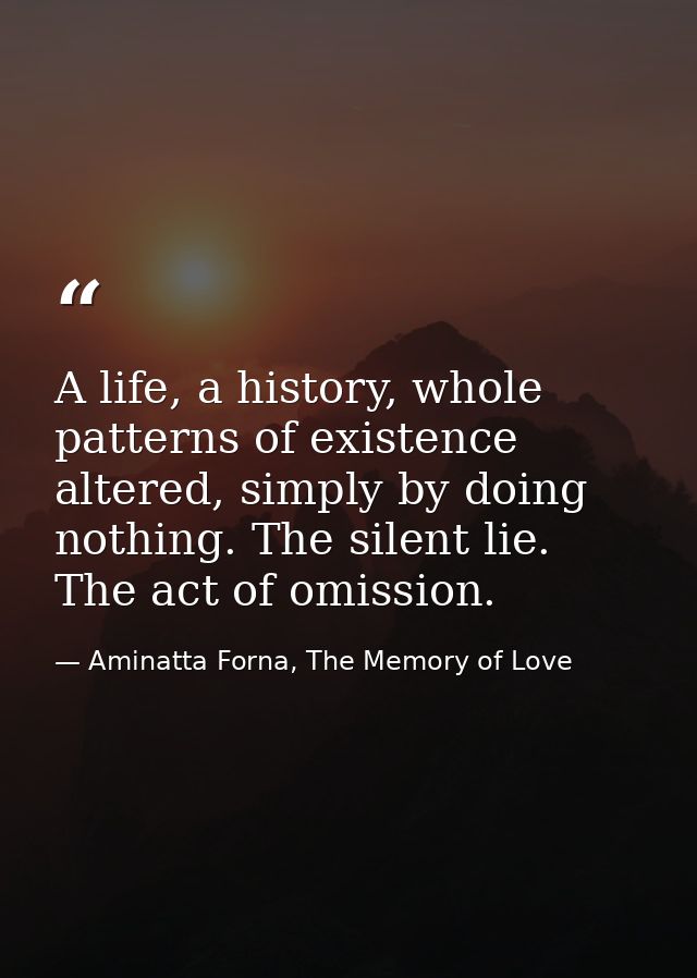 A life, a history, whole patterns of existence altered, simply by doing nothing. The silent lie. The act of omission. — Aminatta Forna, The Memory of Love