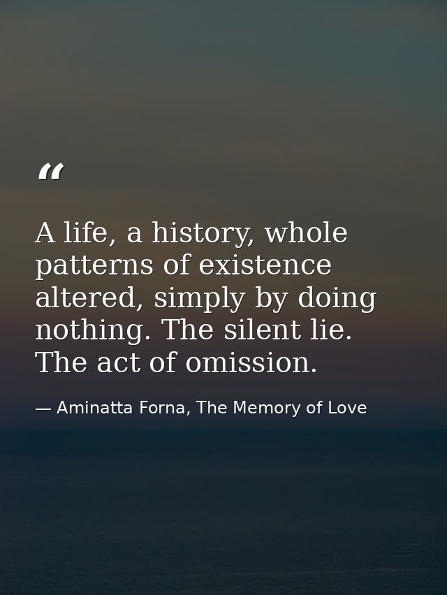 A life, a history, whole patterns of existence altered, simply by doing nothing. The silent lie. The act of omission. — Aminatta Forna, The Memory of Love