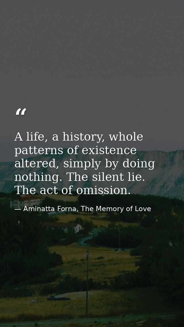 A life, a history, whole patterns of existence altered, simply by doing nothing. The silent lie. The act of omission. — Aminatta Forna, The Memory of Love