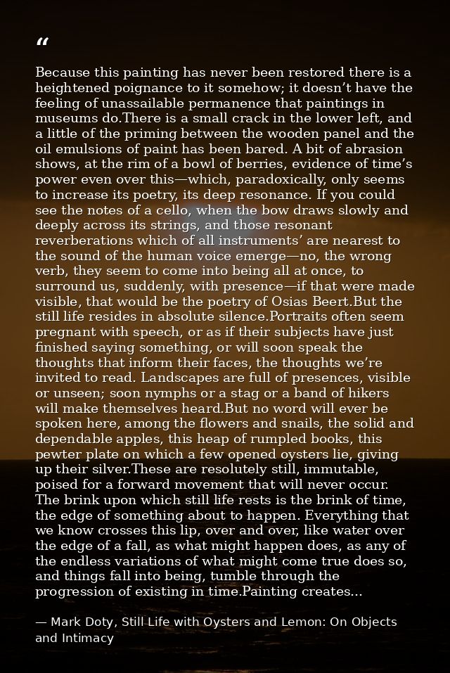 Because this painting has never been restored there is a heightened poignance to it somehow; it doesn’t have the feeling — Mark Doty, Still Life with Oysters and Lemon: On Objects and Intimacy
