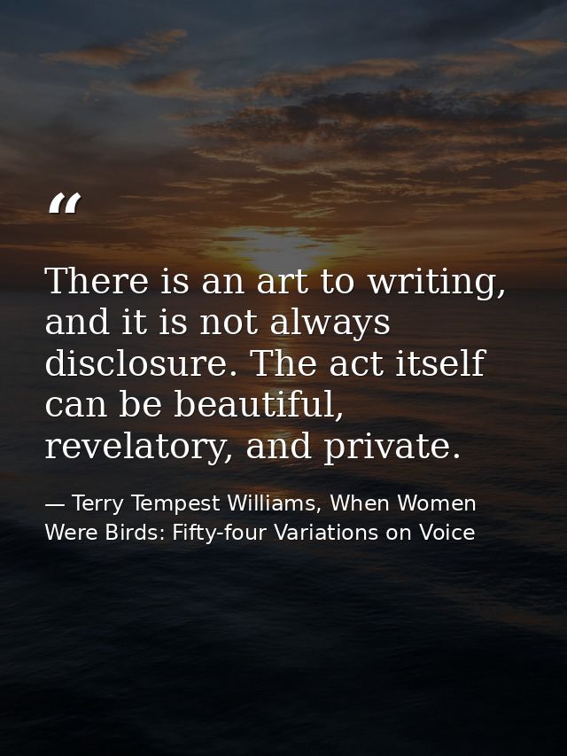 There is an art to writing, and it is not always disclosure. The act itself can be beautiful, revelatory, and private. — Terry Tempest Williams, When Women Were Birds: Fifty-four Variations on Voice