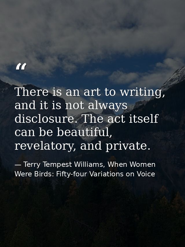 There is an art to writing, and it is not always disclosure. The act itself can be beautiful, revelatory, and private. — Terry Tempest Williams, When Women Were Birds: Fifty-four Variations on Voice