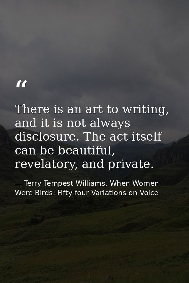 There is an art to writing, and it is not always disclosure. The act itself can be beautiful, revelatory, and private. — Terry Tempest Williams, When Women Were Birds: Fifty-four Variations on Voice