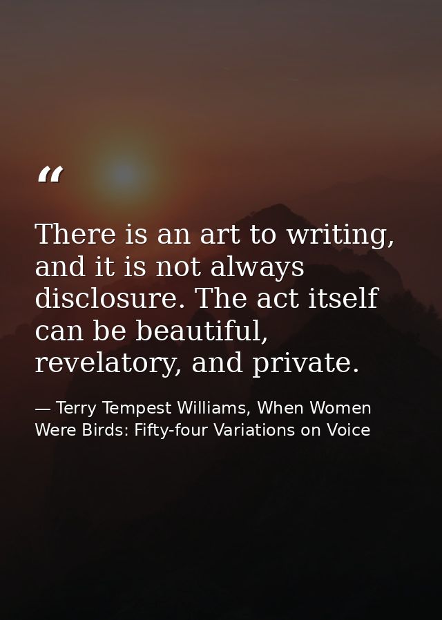 There is an art to writing, and it is not always disclosure. The act itself can be beautiful, revelatory, and private. — Terry Tempest Williams, When Women Were Birds: Fifty-four Variations on Voice