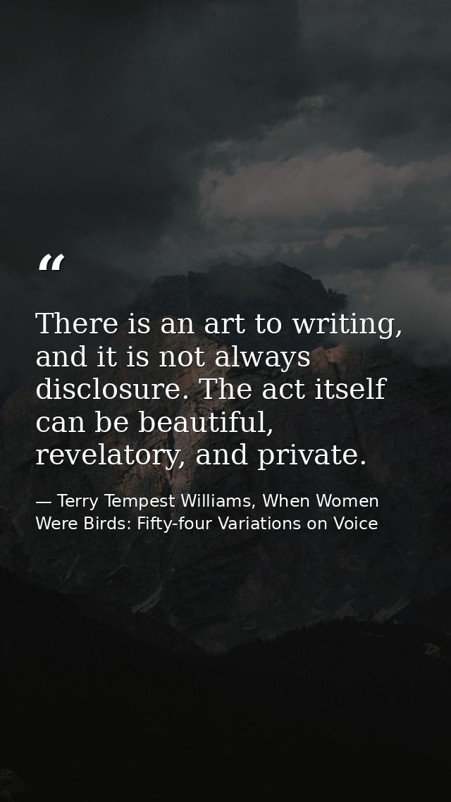 There is an art to writing, and it is not always disclosure. The act itself can be beautiful, revelatory, and private. — Terry Tempest Williams, When Women Were Birds: Fifty-four Variations on Voice