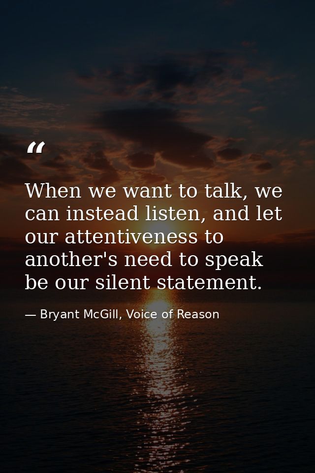 When we want to talk, we can instead listen, and let our attentiveness to another's need to speak be our silent statemen — Bryant McGill, Voice of Reason