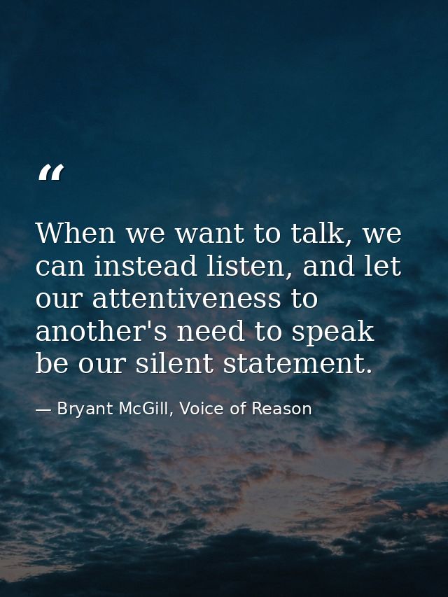 When we want to talk, we can instead listen, and let our attentiveness to another's need to speak be our silent statemen — Bryant McGill, Voice of Reason