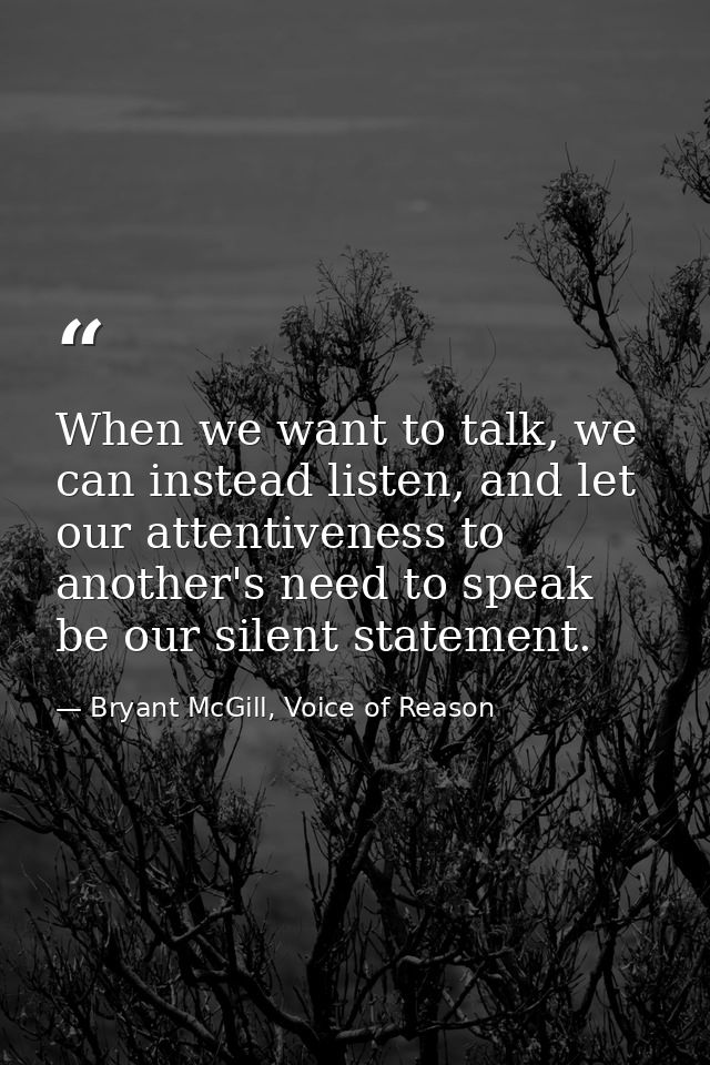 When we want to talk, we can instead listen, and let our attentiveness to another's need to speak be our silent statemen — Bryant McGill, Voice of Reason