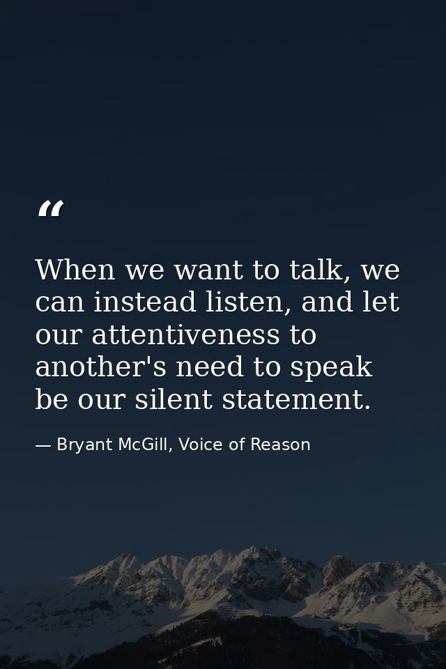 When we want to talk, we can instead listen, and let our attentiveness to another's need to speak be our silent statemen — Bryant McGill, Voice of Reason