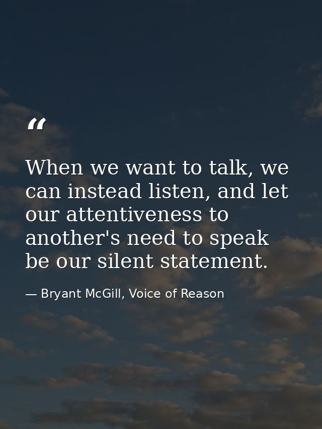 When we want to talk, we can instead listen, and let our attentiveness to another's need to speak be our silent statemen — Bryant McGill, Voice of Reason