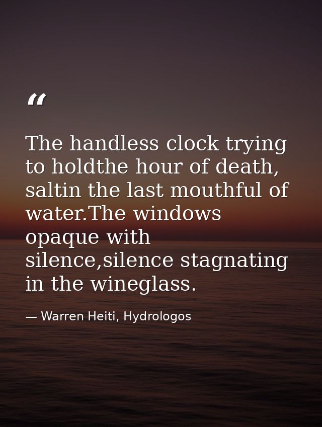 The handless clock trying to holdthe hour of death, saltin the last mouthful of water.The windows opaque with silence,si — Warren Heiti, Hydrologos