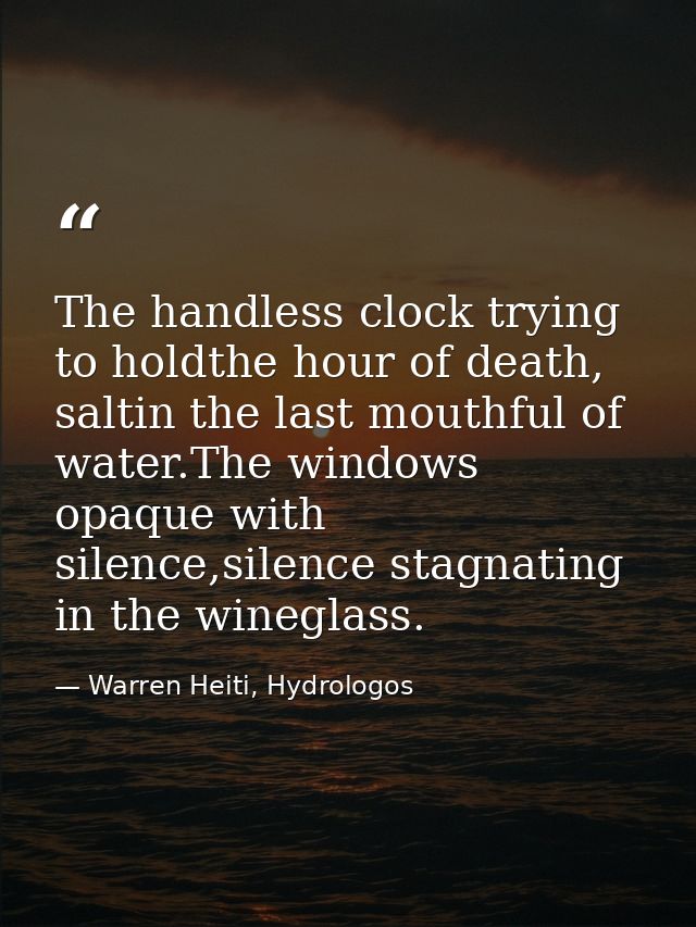 The handless clock trying to holdthe hour of death, saltin the last mouthful of water.The windows opaque with silence,si — Warren Heiti, Hydrologos