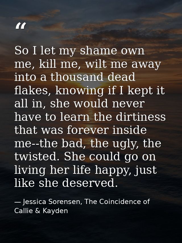 So I let my shame own me, kill me, wilt me away into a thousand dead flakes, knowing if I kept it all in, she would neve — Jessica Sorensen, The Coincidence of Callie & Kayden