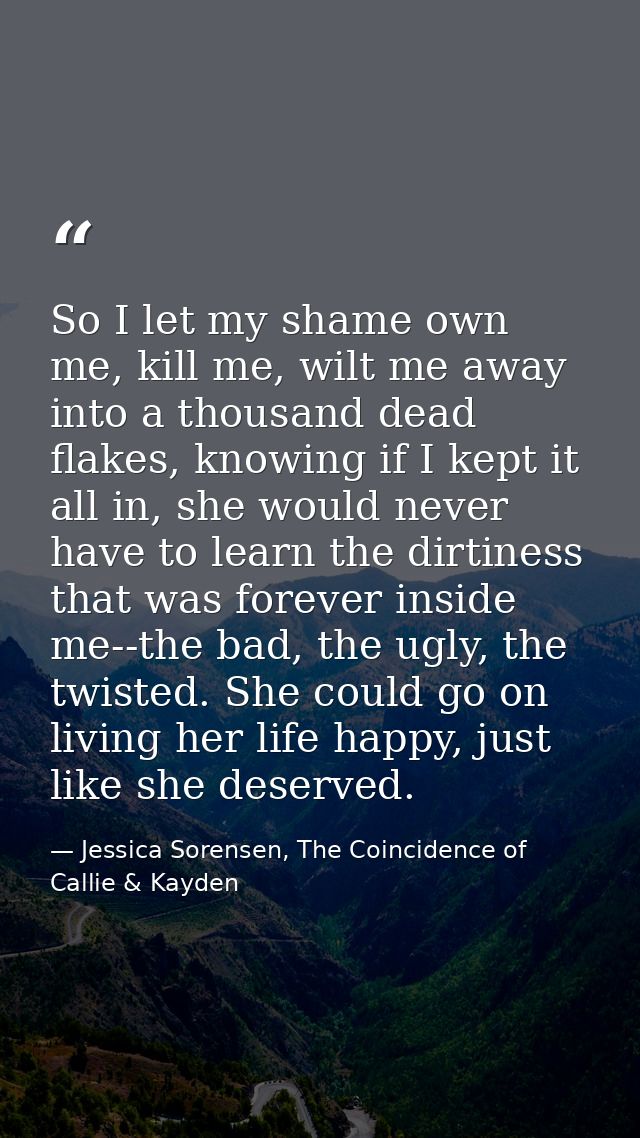 So I let my shame own me, kill me, wilt me away into a thousand dead flakes, knowing if I kept it all in, she would neve — Jessica Sorensen, The Coincidence of Callie & Kayden