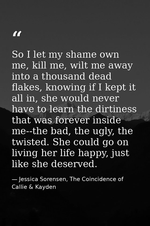 So I let my shame own me, kill me, wilt me away into a thousand dead flakes, knowing if I kept it all in, she would neve — Jessica Sorensen, The Coincidence of Callie & Kayden